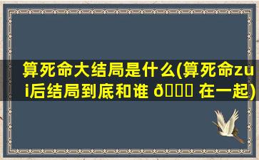 算死命大结局是什么(算死命zui
后结局到底和谁 🍁 在一起)